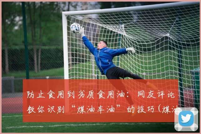 防止食用到劣质食用油：网友评论教你识别“煤油车油”的技巧(煤油和食用油)