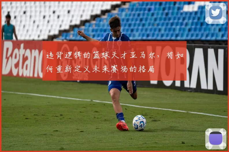 违背逻辑的篮球天才亚马尔，将如何重新定义未来赛场的格局