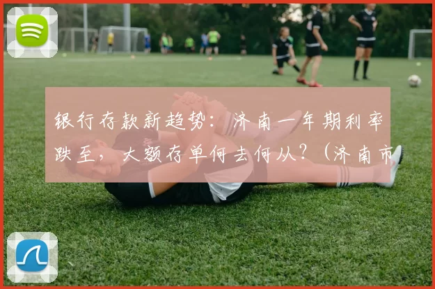 银行存款新趋势：济南一年期利率跌至，大额存单何去何从？(济南市银行大额存单利率)