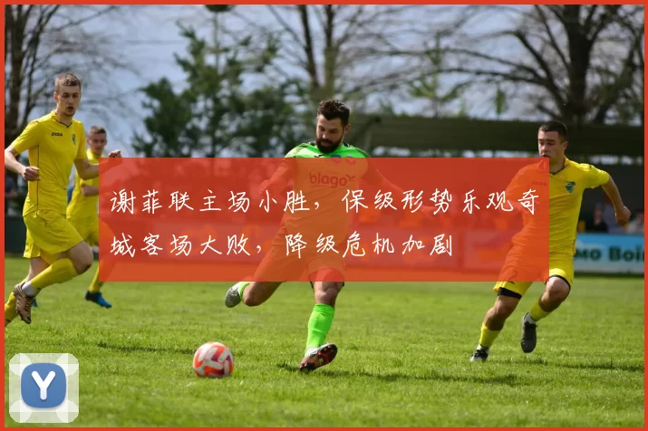 谢菲联主场小胜，保级形势乐观奇城客场大败，降级危机加剧