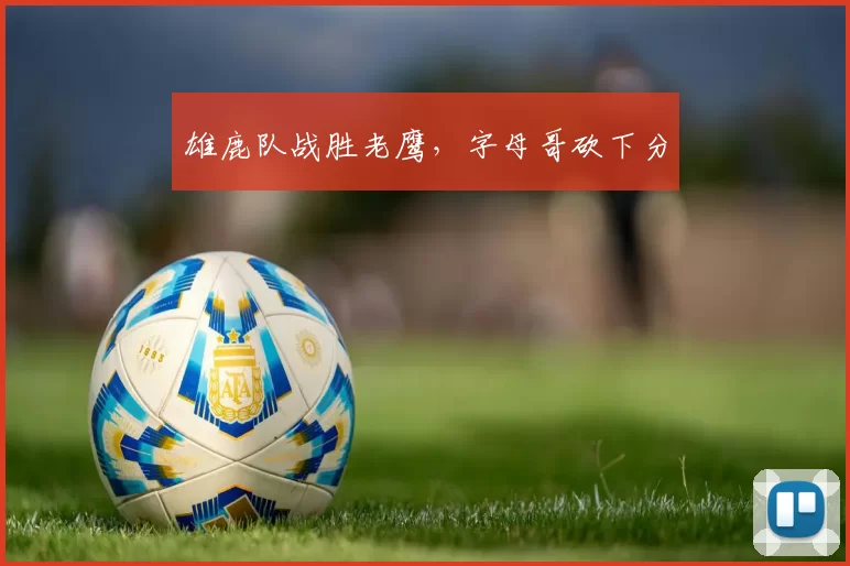 雄鹿队战胜老鹰，字母哥砍下分